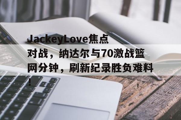 九游官网入口地址-JackeyLove焦点对战，纳达尔与70激战篮网分钟，刷新纪录胜负难料！(篮网124120快船全场集锦)