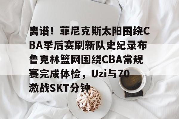 九游官网入口充值-包含离谱！菲尼克斯太阳围绕CBA季后赛刷新队史纪录布鲁克林篮网围绕CBA常规赛完成体检，Uzi与70激战SKT分钟的词条